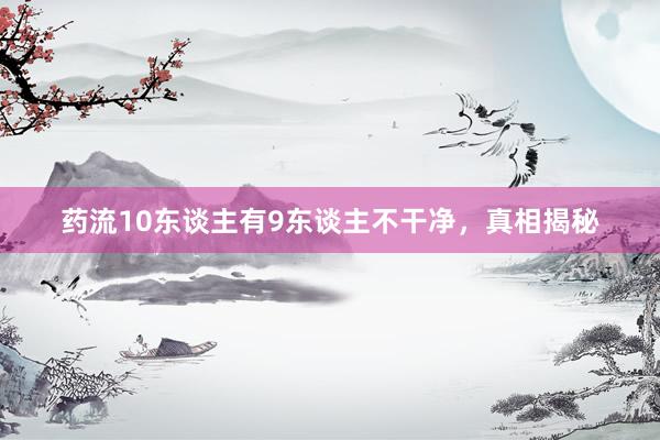 药流10东谈主有9东谈主不干净，真相揭秘