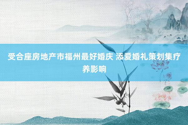 受合座房地产市福州最好婚庆 添爱婚礼策划集疗养影响