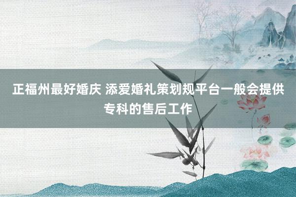 正福州最好婚庆 添爱婚礼策划规平台一般会提供专科的售后工作